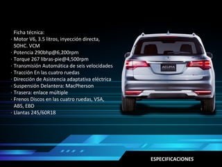 Ficha técnica:
Motor V6, 3.5 litros, inyección directa,
SOHC. VCM
Potencia 290bhp@6,200rpm
Torque 267 libras-pie@4,500rpm
Transmisión Automática de seis velocidades
Tracción En las cuatro ruedas
Dirección de Asistencia adaptativa eléctrica
Suspensión Delantera: MacPherson
Trasera: enlace múltiple
Frenos Discos en las cuatro ruedas, VSA,
ABS, EBD
Llantas 245/60R18
·
·
·
·
·
·
·
·
·
·
ESPECIFICACIONES
 
