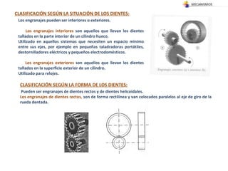 CLASIFICACIÓN SEGÚN LA SITUACIÓN DE LOS DIENTES: Los engranajes pueden ser interiores o exteriores. Los engranajes interiores  son aquellos que llevan los dientes tallados en la parte interior de un cilindro hueco. Utilizado en aquellos sistemas que necesiten un espacio mínimo entre sus ejes, por ejemplo en pequeñas taladradoras portátiles, destornilladores eléctricos y pequeños electrodomésticos.  Los engranajes exteriores  son aquellos que llevan los dientes tallados en la superficie exterior de un cilindro.  Utilizado para relojes. CLASIFICACIÓN SEGÚN LA FORMA DE LOS DIENTES: Pueden ser engranajes de dientes rectos y de dientes helicoidales.  Los engranajes de dientes rectos,  son de forma rectilínea y van colocados paralelos al eje de giro de la rueda dentada.  
