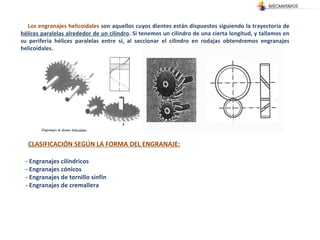 Los engranajes helicoidales  son aquellos cuyos dientes están dispuestos siguiendo la trayectoria de  hélices paralelas alrededor de un cilindro . Si tenemos un cilindro de una cierta longitud, y tallamos en su periferia hélices paralelas entre sí, al seccionar el cilindro en rodajas obtendremos engranajes helicoidales.  CLASIFICACIÓN SEGÚN LA FORMA DEL ENGRANAJE: - Engranajes cilíndricos - Engranajes cónicos  - Engranajes de tornillo sinfín  - Engranajes de cremallera  