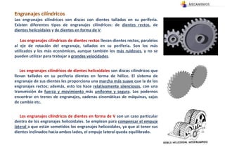 Engranajes cilíndricos  Los engranajes cilíndricos son discos con dientes tallados en su periferia. Existen diferentes tipos de engranajes cilíndricos: de  dientes rectos , de  dientes helicoidales  y  de dientes en forma de V . Los engranajes cilíndricos de dientes rectos  llevan dientes rectos, paralelos al eje de rotación del engranaje, tallados en su periferia. Son los más utilizados y los más económicos, aunque también los  más ruidosos , y no se pueden utilizar para trabajar a  grandes velocidades .  Los engranajes cilíndricos de dientes helicoidales  son discos cilíndricos que llevan tallados en su periferia dientes en forma de hélice. El sistema de engranaje de sus dientes les proporciona una  marcha más suave  que la de los engranajes rectos; además, esto los hace  relativamente silenciosos , con una transmisión de  fuerza y movimiento  más  uniforme y segura . Los podernos encontrar en trenes de engranajes, cadenas cinemáticas de máquinas, cajas de cambio etc.  Los engranajes cilíndricos de dientes en forma de V  son un caso particular dentro de los engranajes helicoidales. Se emplean para  compensar el empuje lateral  a que están sometidos los engranajes helicoidales, ya que al tener sus dientes inclinados hacia ambos lados, el empuje lateral queda equilibrado.  