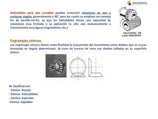 Helicoidales para ejes cruzados  pueden transmitir  rotaciones de ejes a cualquier ángulo , generalmente a 90°, para los cuales se emplean con ventaja los de tornillo-sin-fin, ya que los helicoidales tienen una capacidad de resistencia muy limitada y su aplicación se ciñe casi exclusivamente a transmisiones muy ligeras (reguladores, etc.). Engranajes cónicos  Los engranajes cónicos tienen como finalidad la transmisión del movimiento entre árboles que se cruzan formando un ángulo determinado. Se trata de troncos de cono con dientes tallados en su superficie lateral. Se clasifican en: Cónico- Rectos - Cónico- helicoidales - Cónico- espirales -Cónico- hipoides 