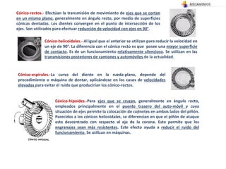 Cónico-rectos.-  Efectúan la transmisión de movimiento de  ejes que se cortan en un mismo plano , generalmente en ángulo recto, por medio de superficies cónicas dentadas. Los dientes convergen en el punto de intersección de los ejes. Son utilizados para efectuar  reducción de velocidad con ejes en 90° .  Cónico-helicoidales.-  Al igual que el anterior se utilizan para reducir la velocidad en un eje de 90°. La diferencia con el cónico recto es que  posee una  mayor superficie de contacto . Es de un funcionamiento  relativamente silencioso . Se utilizan en las  transmisiones posteriores de camiones y automóviles  de la actualidad. Cónico-espirales.- La curva del diente en la rueda-plana, depende del procedimiento o máquina de dentar, aplicándose en los casos de  velocidades elevadas  para evitar el ruido que producirían los cónico-rectos. Cónico-hipoides.- Para  ejes que se cruzan , generalmente en ángulo recto, empleados principalmente en el  puente trasero del auto­móvil  y cuya situación de ejes permite la colocación de cojinetes en ambos lados del piñón. Parecidos a los cónicos helicoidales, se diferencian en que el piñón de ataque esta descentrado con respecto al eje de la corona. Esto permite que los  engranajes sean más resistentes . Este efecto ayuda a  reducir el ruido del funcionamiento.  Se utilizan en máquinas. 