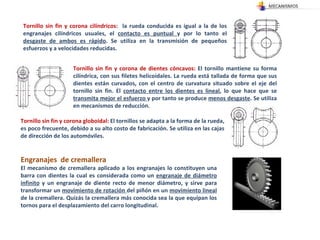 Tornillo sin fin y corona cilíndricos :  la rueda conducida es igual a la de los engranajes cilíndricos usuales, el  contacto es puntual  y por lo tanto el  desgaste de ambos es rápido . Se utiliza en la transmisión de pequeños esfuerzos y a velocidades reducidas.  Tornillo sin fin y corona de dientes cóncavos:  El tornillo mantiene su forma cilíndrica, con sus filetes helicoidales. La rueda está tallada de forma que sus dientes están curvados, con el centro de curvatura situado sobre el eje del tornillo sin fin. El  contacto entre los dientes es lineal , lo que hace que se  transmita mejor el esfuerzo  y por tanto se produce  menos desgaste . Se utiliza en mecanismos de reducción.  Tornillo sin fin y corona globoidal:  El tornillos se adapta a la forma de la rueda, es poco frecuente, debido a su alto costo de fabricación. Se utiliza en las cajas de dirección de los automóviles.  Engranajes  de cremallera El mecanismo de cremallera aplicado a los engranajes lo constituyen una barra con dientes la cual es considerada como un  engranaje de diámetro infinito  y un engranaje de diente recto de menor diámetro, y sirve para transformar un  movimiento de rotación  del piñón en un  movimiento lineal  de la cremallera. Quizás la cremallera más conocida sea la que equipan los tornos para el desplazamiento del carro longitudinal. 