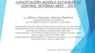 CAPACITACIÓN MODELO ESTANDAR DE
CONTROL INTERNO MECI – 2014
Esp. Mónica Alejandra Sánchez Ramírez
ADMINISTRADORA DE EMPRESAS
ESP. EN GERENCIA DE LA CALIDAD Y AUDITORÍA
FORMACIÓN EN AUDITORIA INTERNA DEL SGC PARA EL SECTOR PÚBLICO
COLOMBIANA BAJO LA NORMA NTC-GP 1000:2009 ARMONIZADO CON EL
SISTEMA DE CONTROL INTERNO MECI 1000:2014
FORMACIÓN EN AUDITORÍA INTERNA BAJO LA NORMA ISO 9001: 2008,
OHSAS 18001: 2007 ISO 14001: 2004.
FORMACIÓN EN REQUERIMIENTOS LEGALES APLICABLES A LAS NORMAS
ISO 14001:2004 Y OHSAS 18001:2007.
Octubre 27, 28 y 29 de 2015 (Villavicencio)
 
