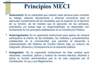 Principios MECI
 Autocontrol: Es la capacidad que ostenta cada persona para controlar
su trabajo, detectar desviaciones y efectuar correctivos para el
adecuado cumplimiento de los resultados que se esperan en el ejercicio
de su función, de tal manera que la ejecución de los procesos,
actividades y/o tareas bajo su responsabilidad, se desarrollen con
fundamento en los principios establecidos en la Constitución Política.
 Autorregulación: Es la capacidad institucional para aplicar de manera
participativa al interior de las entidades, los métodos y procedimientos
establecidos en la normatividad, que permitan el desarrollo e
implementación del Sistema de Control Interno bajo un entorno de
integridad, eficiencia y transparencia en la actuación pública.
 Autogestión: Es la capacidad institucional de toda entidad para
interpretar, coordinar, aplicar y evaluar de manera efectiva, eficiente y
eficaz la función administrativa que le ha sido asignada por la
Constitución, la Ley y sus Reglamentos.
 