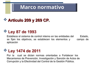  Artículo 209 y 269 CP.
Artículo 209 y 269 CP.
 Ley 87 de 1993
Establece el sistema de control interno en las entidades del Estado,
se fijan los objetivos, se establecen los elementos y campo de
aplicación
 Ley 1474 de 2011
Por la cual se dictan normas orientadas a Fortalecer los
Mecanismos de Prevención, Investigación y Sanción de Actos de
Corrupción y la Efectividad del Control de la Gestión Pública.
Marco normativo
 