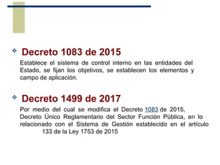  Decreto 1083 de 2015
Establece el sistema de control interno en las entidades del
Estado, se fijan los objetivos, se establecen los elementos y
campo de aplicación.
 Decreto 1499 de 2017
Por medio del cual se modifica el Decreto 1083 de 2015,
Decreto Único Reglamentario del Sector Función Pública, en lo
relacionado con el Sistema de Gestión establecido en el artículo
133 de la Ley 1753 de 2015
 