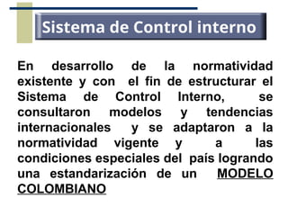 En desarrollo de la normatividad
existente y con el fin de estructurar el
Sistema de Control Interno, se
consultaron modelos y tendencias
internacionales y se adaptaron a la
normatividad vigente y a las
condiciones especiales del país logrando
una estandarización de un MODELO
COLOMBIANO
Sistema de Control interno
 
