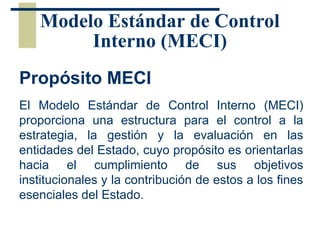 Modelo Estándar de Control
Interno (MECI)
Propósito MECI
El Modelo Estándar de Control Interno (MECI)
proporciona una estructura para el control a la
estrategia, la gestión y la evaluación en las
entidades del Estado, cuyo propósito es orientarlas
hacia el cumplimiento de sus objetivos
institucionales y la contribución de estos a los fines
esenciales del Estado.
 