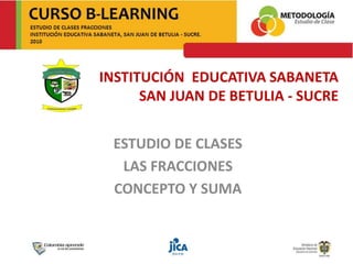 INSTITUCIÓN EDUCATIVA SABANETA
SAN JUAN DE BETULIA - SUCRE
ESTUDIO DE CLASES
LAS FRACCIONES
CONCEPTO Y SUMA
 