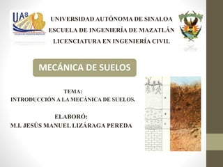 TEMA:
INTRODUCCIÓN A LA MECÁNICA DE SUELOS.
UNIVERSIDAD AUTÓNOMA DE SINALOA
ESCUELA DE INGENIERÍA DE MAZATLÁN
LICENCIATURA EN INGENIERÍA CIVIL
MECÁNICA DE SUELOS
ELABORÓ:
M.I. JESÚS MANUEL LIZÁRAGA PEREDA
 