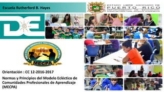 Orientación : CC 12-2016-2017
Normas y Principios del Modelo Ecléctico de
Comunidades Profesionales de Aprendizaje
(MECPA)
Escuela Rutherford B. Hayes
 
