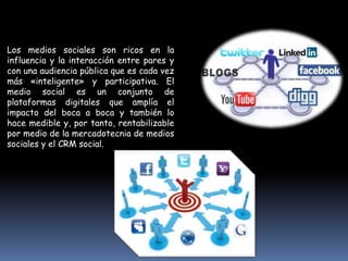 Los medios sociales son ricos en la
influencia y la interacción entre pares y
con una audiencia pública que es cada vez
más «inteligente» y participativa. El
medio social es un conjunto de
plataformas digitales que amplía el
impacto del boca a boca y también lo
hace medible y, por tanto, rentabilizable
por medio de la mercadotecnia de medios
sociales y el CRM social.
 