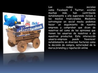 Las            redes             sociales
como Facebook ó Twitter, existen
muchas      más,     han     contribuido
notablemente a ello superando incluso a
los medios tradicionales. Mediante
estrategias en social media podemos
hacer un seguimiento de nuestra
empresa y comprobar que dicen de
nosotros así como de las opiniones que
tienen los usuarios de nosotros o de
nuestros productos. Esta interacción
usuario-empresa     puede     favorecer
notablemente en diversos factores como
la decisión de compra, notoriedad de la
marca,branding y reputación online
 