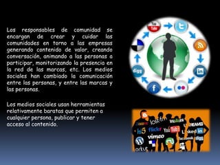 Los responsables de comunidad se
encargan de crear y cuidar las
comunidades en torno a las empresas
generando contenido de valor, creando
conversación, animando a las personas a
participar, monitorizando la presencia en
la red de las marcas, etc. Los medios
sociales han cambiado la comunicación
entre las personas, y entre las marcas y
las personas.

Los medios sociales usan herramientas
relativamente baratas que permiten a
cualquier persona, publicar y tener
acceso al contenido.
 