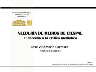 SEMINARIO INTERNACIONAL  PERIODISMO, ÉTICA Y DEMOCRACIA VEEDURÍA DE MEDIOS DE CIESPAL El derecho a la crítica mediática José Villamarín Carrascal Analista de Medios PANEL 11 Experiencias nacionales de observatorios o veedurías de medios 