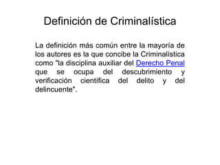Definición de Criminalística

La definición más común entre la mayoría de
los autores es la que concibe la Criminalística
como "la disciplina auxiliar del Derecho Penal
que se ocupa del descubrimiento y
verificación científica del delito y del
delincuente".
 