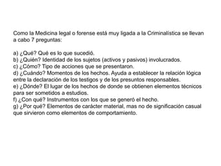 Como la Medicina legal o forense está muy ligada a la Criminalística se llevan
a cabo 7 preguntas:

a) ¿Qué? Qué es lo que sucedió.
b) ¿Quién? Identidad de los sujetos (activos y pasivos) involucrados.
c) ¿Cómo? Tipo de acciones que se presentaron.
d) ¿Cuándo? Momentos de los hechos. Ayuda a establecer la relación lógica
entre la declaración de los testigos y de los presuntos responsables.
e) ¿Dónde? El lugar de los hechos de donde se obtienen elementos técnicos
para ser sometidos a estudios.
f) ¿Con qué? Instrumentos con los que se generó el hecho.
g) ¿Por qué? Elementos de carácter material, mas no de significación casual
que sirvieron como elementos de comportamiento.
 