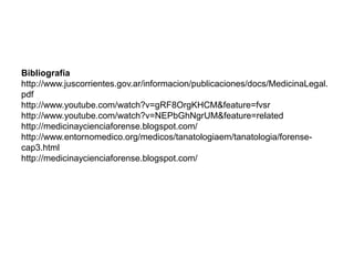 Bibliografía
http://www.juscorrientes.gov.ar/informacion/publicaciones/docs/MedicinaLegal.
pdf
http://www.youtube.com/watch?v=gRF8OrgKHCM&feature=fvsr
http://www.youtube.com/watch?v=NEPbGhNgrUM&feature=related
http://medicinaycienciaforense.blogspot.com/
http://www.entornomedico.org/medicos/tanatologiaem/tanatologia/forense-
cap3.html
http://medicinaycienciaforense.blogspot.com/
 