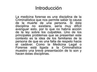 Introducción
La medicina forense es una disciplina de la
Criminalística que nos permite saber la causa
de la muerte de una persona. Si ésta
disciplina no existiera, sería muy difícil
averiguar esto, por lo que no habría acción
de la ley sobre los culpables. Uno de los
principales problemas que se presentan este
contexto es la idea de los familiares de la
persona de que es una falta de respeto hacia
el cadáver. Como la Medicina Legal o
Forense está ligada a la Criminalística
muestro una breve presentación de lo son y
hacen éstas disciplinas.
 