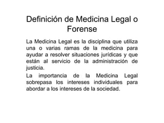 Definición de Medicina Legal o
            Forense
La Medicina Legal es la disciplina que utiliza
una o varias ramas de la medicina para
ayudar a resolver situaciones jurídicas y que
están al servicio de la administración de
justicia.
La importancia de la Medicina Legal
sobrepasa los intereses individuales para
abordar a los intereses de la sociedad.
 