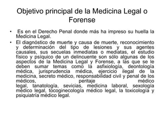 Objetivo principal de la Medicina Legal o
                    Forense
•  Es en el Derecho Penal donde más ha impreso su huella la
  Medicina Legal.
• El diagnóstico de muerte y causa de muerte, reconocimiento
  y determinación del tipo de lesiones y sus agentes
  causales, sus secuelas inmediatas o mediatas, el estudio
  físico y psíquico de un delincuente son sólo algunas de los
  aspectos de la Medicina Legal y Forense, a las que se le
  deben sumar temas como la asfixiología, deontología
  médica, jurisprudencia médica, ejercicio ilegal de la
  medicina, secreto médico, responsabilidad civil y penal de los
  médicos,                    peritaje                  médico
  legal, tanatología, sevicias, medicina laboral, sexología
  médico legal, tocoginecología médico legal, la toxicología y
  psiquiatría médico legal.
 