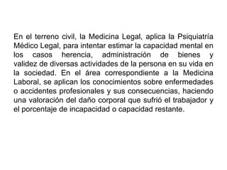 En el terreno civil, la Medicina Legal, aplica la Psiquiatría
Médico Legal, para intentar estimar la capacidad mental en
los casos herencia, administración de bienes y
validez de diversas actividades de la persona en su vida en
la sociedad. En el área correspondiente a la Medicina
Laboral, se aplican los conocimientos sobre enfermedades
o accidentes profesionales y sus consecuencias, haciendo
una valoración del daño corporal que sufrió el trabajador y
el porcentaje de incapacidad o capacidad restante.
 