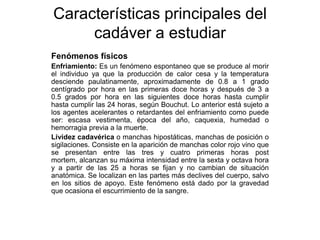 Características principales del
     cadáver a estudiar
Fenómenos físicos
Enfriamiento: Es un fenómeno espontaneo que se produce al morir
el individuo ya que la producción de calor cesa y la temperatura
desciende paulatinamente, aproximadamente de 0.8 a 1 grado
centígrado por hora en las primeras doce horas y después de 3 a
0.5 grados por hora en las siguientes doce horas hasta cumplir
hasta cumplir las 24 horas, según Bouchut. Lo anterior está sujeto a
los agentes acelerantes o retardantes del enfriamiento como puede
ser: escasa vestimenta, época del año, caquexia, humedad o
hemorragia previa a la muerte.
Lividez cadavérica o manchas hipostáticas, manchas de posición o
sigilaciones. Consiste en la aparición de manchas color rojo vino que
se presentan entre las tres y cuatro primeras horas post
mortem, alcanzan su máxima intensidad entre la sexta y octava hora
y a partir de las 25 a horas se fijan y no cambian de situación
anatómica. Se localizan en las partes más declives del cuerpo, salvo
en los sitios de apoyo. Este fenómeno está dado por la gravedad
que ocasiona el escurrimiento de la sangre.
 