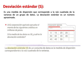 Desviación estándar (S):
Es una medida de dispersión que corresponde a la raíz cuadrada de la
varianza de un grupo de datos. La desviación estándar es un número
aproximado.
 