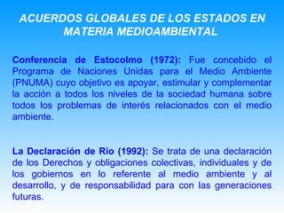 ACUERDOS GLOBALES DE LOS ESTADOS EN MATERIA MEDIOAMBIENTAL   Conferencia de Estocolmo (1972):  Fue concebido el Programa de Naciones Unidas para el Medio Ambiente (PNUMA) cuyo objetivo es apoyar, estimular y complementar la acción a todos los niveles de la sociedad humana sobre todos los problemas de interés relacionados con el medio ambiente.  La Declaración de Río (1992):  Se trata de una declaración de los Derechos y obligaciones colectivas, individuales y de los gobiernos en lo referente al medio ambiente y al desarrollo, y de responsabilidad para con las generaciones futuras.   