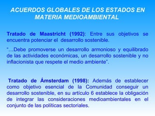 Tratado de Maastricht (1992) : Entre sus objetivos se encuentra potenciar el  desarrollo sostenible. “… Debe promoverse un desarrollo armonioso y equilibrado de las actividades económicas, un desarrollo sostenible y no inflacionista que respete el medio ambiente”.   Tratado de Ámsterdam   (1998):  Además de establecer como objetivo esencial de la Comunidad conseguir un desarrollo sostenible, en su artículo 6 establece la obligación de integrar las consideraciones medioambientales en el conjunto de las políticas sectoriales.   ACUERDOS GLOBALES DE LOS ESTADOS EN MATERIA MEDIOAMBIENTAL   