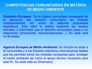 Comisión Europea:  Es el órgano comunitario encargado de la ejecución del derecho comunitario en materia medioambiental, así como de elaborar propuestas legislativas. Esta labor la realiza mediante los medios formales o informales que el derecho comunitario pone a su disposición (propuestas, recomendaciones…). Su sede está en Bruselas. Agencia Europea de Medio Ambiente : Su función es dotar a la Comunidad y a los Estados miembros informaciones fiables que les permitan tomar las medidas necesarias para  proteger el medio ambiente así como el apoyo técnico necesario para este fin. Su sede está en Dinamarca.   COMPETENCIAS COMUNITARIAS EN MATERIA DE MEDIO AMBIENTE   
