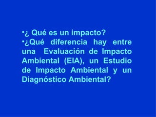 ¿ Qué es un impacto? ¿Qué diferencia hay entre una  Evaluación de Impacto Ambiental (EIA), un Estudio de Impacto Ambiental y un Diagnóstico Ambiental? 