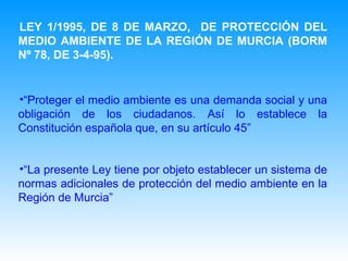 LEY 1/1995, DE 8 DE MARZO,  DE PROTECCIÓN DEL MEDIO AMBIENTE DE LA REGIÓN DE MURCIA (BORM Nº 78, DE 3-4-95).   “ Proteger el medio ambiente es una demanda social y una obligación de los ciudadanos. Así lo establece la Constitución española que, en su artículo 45 ” “ La presente Ley tiene por objeto establecer un sistema de normas adicionales de protección del medio ambiente en la Región de Murcia ” 