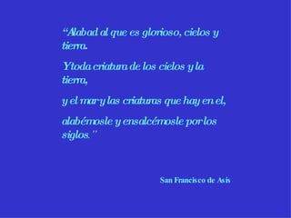 “ Alabad al que es glorioso, cielos y tierra. Y toda criatura de los cielos y la tierra, y el mar y las criaturas que hay en el, alabémosle y ensalcémosle por los siglos .” San Francisco de Asís 