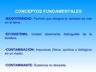 BIODIVERSIDAD:  Termino que designa la variedad de vida en la tierra. ECOSISTEMA:  Unidad claramente distinguible de la biosfera. CONTAMINACIÓN:  Impurezas (física, química o biológica) en un medio. CONTAMINANTE:  Sustancia no deseada. CONCEPTOS FUNDAMENTALES 