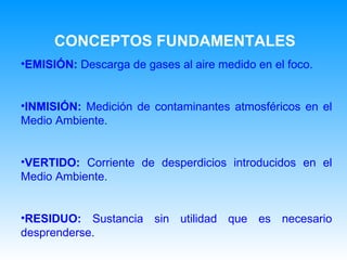 EMISIÓN:  Descarga de gases al aire medido en el foco. INMISIÓN:  Medición de contaminantes atmosféricos en el Medio Ambiente. VERTIDO:  Corriente de desperdicios introducidos en el Medio Ambiente. RESIDUO:  Sustancia sin utilidad que es necesario desprenderse. CONCEPTOS FUNDAMENTALES 