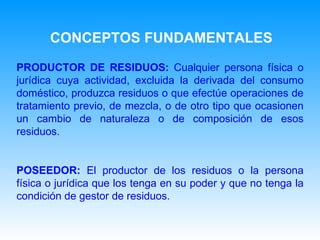 PRODUCTOR  DE RESIDUOS :   C ualquier persona física o jurídica cuya actividad, excluida la derivada del consumo doméstico, produzca residuos o que efectúe operaciones de tratamiento previo, de mezcla, o de otro tipo que ocasionen un cambio de naturaleza o de composición de esos residuos.    POSEEDOR:   E l productor de los residuos o la persona física o jurídica que los tenga en su poder y que no tenga la condición de gestor de residuos.   CONCEPTOS FUNDAMENTALES 