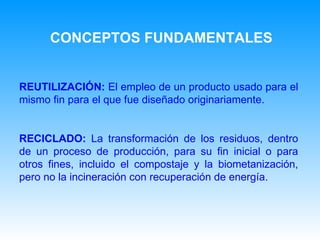 REUTILIZACIÓN:   E l empleo de un producto usado para el mismo fin para el que fue diseñado originariamente.   RECICLADO:   L a transformación de los residuos, dentro de un proceso de producción, para su fin inicial o para otros fines, incluido el compostaje y la biometanización, pero no la incineración con recuperación de energía.   CONCEPTOS FUNDAMENTALES 