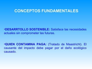 DESARRTOLLO SOSTENIBLE:  Satisface las necesidades actuales sin comprometer las futuras. QUIEN CONTAMINA PAGA:  (Tratado de Maastricht). El causante del impacto debe pagar por el daño ecológico causado. CONCEPTOS FUNDAMENTALES 