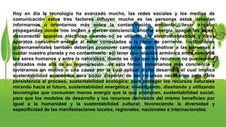 Hoy en día la tecnología ha avanzado mucho, las redes sociales y los medios de
comunicación estos tres factores influyen mucho es las personas estas deberían
informarnos u orientarnos más sobre la contaminación ambiental, llevar a cabo
propagandas donde nos inciten a ejercer conciencia, ahorrar energía, apagar las luces,
desconectar aparatos eléctricos cuando no se utilicen; los electrodomésticos y otros
aparatos consumen energía al estar conectados a la toma de corriente. Instituciones
gubernamentales también deberían promover campañas para motivar a las personas a
cuidar nuestro planeta y no contaminarlo así tener una relación armónica entre nosotros
los seres humanos y entre la naturaleza, donde se diga que los recursos no pueden ser
utilizados más allá de su regeneración de esta forma tomaríamos más conciencia y
tuviéramos un motivo o una causa por la cual aplicar dicho desarrollo el cual implica
sustentabilidad económica para poder disponer de los recursos necesarios para darle
persistencia al proceso, sustentabilidad ecológica; para proteger los recursos naturales
mirando hacia el futuro, sustentabilidad energética; investigando, diseñando y utilizando
tecnologías que consuman menos energía que la que producen, sustentabilidad social;
para que los modelos de desarrollo y los recursos derivados del mismo beneficien por
igual a la humanidad y la sustentabilidad cultural; favoreciendo la diversidad y
especificidad de las manifestaciones locales, regionales, nacionales e internacionales.
 