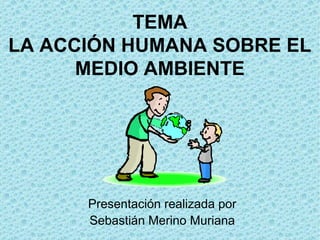 TEMA
LA ACCIÓN HUMANA SOBRE EL
      MEDIO AMBIENTE




      Presentación realizada por
      Sebastián Merino Muriana
 