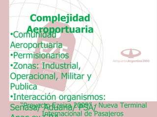 Complejidad
    Aeroportuaria
•Comunidad
Aeroportuaria
•Permisionarios
•Zonas: Industrial,
Operacional, Militar y
Publica
•Interacción organismos:
Senasa/ Aduana/ PSA/ Nueva Terminal
   “Proyecto Ezeiza 2009” -
        Internacional de Pasajeros
 
