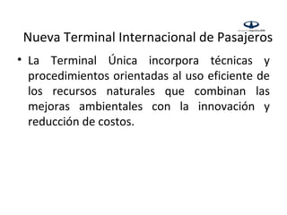 Nueva Terminal Internacional de Pasajeros
• La Terminal Única incorpora técnicas y
  procedimientos orientadas al uso eficiente de
  los recursos naturales que combinan las
  mejoras ambientales con la innovación y
  reducción de costos.
 