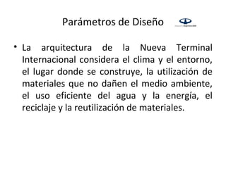 Parámetros de Diseño

• La arquitectura de la Nueva Terminal
  Internacional considera el clima y el entorno,
  el lugar donde se construye, la utilización de
  materiales que no dañen el medio ambiente,
  el uso eficiente del agua y la energía, el
  reciclaje y la reutilización de materiales.
 