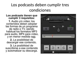 Los podcasts deben cumplir tres
condiciones
Los podcasts tienen que
cumplir 3 requisitos:
1. Audio y/o vídeo: los
contenidos deben adoptar
las formas de un programa
de radio o TV, siendo
habitual los formatos MP3
para audio, MP4 para vídeo,
y en menor medida ogg.
2. La posibilidad de
descargar ese contenido.
3. La posibilidad de
suscribirse a ese contenido
y automatizar su descarga.
 