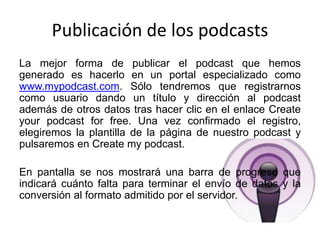 Publicación de los podcasts
La mejor forma de publicar el podcast que hemos
generado es hacerlo en un portal especializado como
www.mypodcast.com. Sólo tendremos que registrarnos
como usuario dando un título y dirección al podcast
además de otros datos tras hacer clic en el enlace Create
your podcast for free. Una vez confirmado el registro,
elegiremos la plantilla de la página de nuestro podcast y
pulsaremos en Create my podcast.
En pantalla se nos mostrará una barra de progreso que
indicará cuánto falta para terminar el envío de datos y la
conversión al formato admitido por el servidor.
 