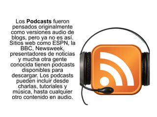 Los Podcasts fueron
pensados originalmente
como versiones audio de
blogs, pero ya no es así.
Sitios web como ESPN, la
BBC, Newsweek,
presentadores de noticias
y mucha otra gente
conocida tienen podcasts
disponibles para
descargar. Los podcasts
pueden incluir desde
charlas, tutoriales y
música, hasta cualquier
otro contenido en audio.
 