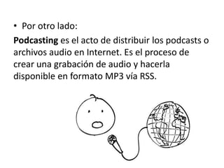 • Por otro lado:
Podcasting es el acto de distribuir los podcasts o
archivos audio en Internet. Es el proceso de
crear una grabación de audio y hacerla
disponible en formato MP3 vía RSS.
 
