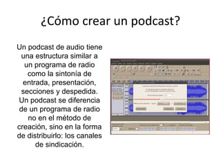 ¿Cómo crear un podcast?
Un podcast de audio tiene
una estructura similar a
un programa de radio
como la sintonía de
entrada, presentación,
secciones y despedida.
Un podcast se diferencia
de un programa de radio
no en el método de
creación, sino en la forma
de distribuirlo: los canales
de sindicación.
 